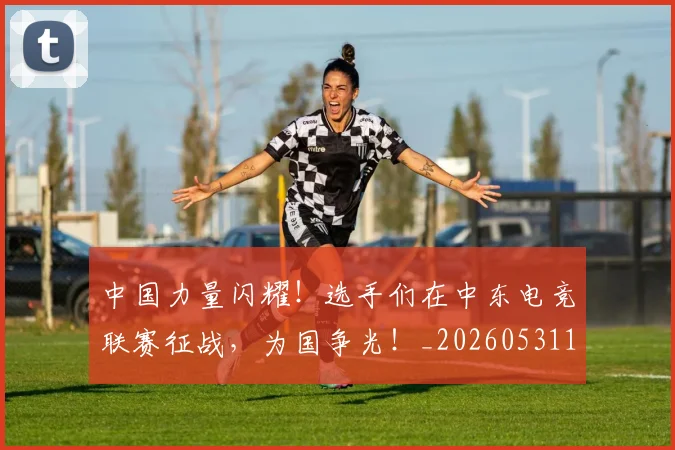 中国力量闪耀！选手们在中东电竞联赛征战，为国争光！_20260531151518_20260703204418