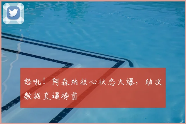 怒吼！阿森纳核心状态火爆，助攻数据直逼榜首