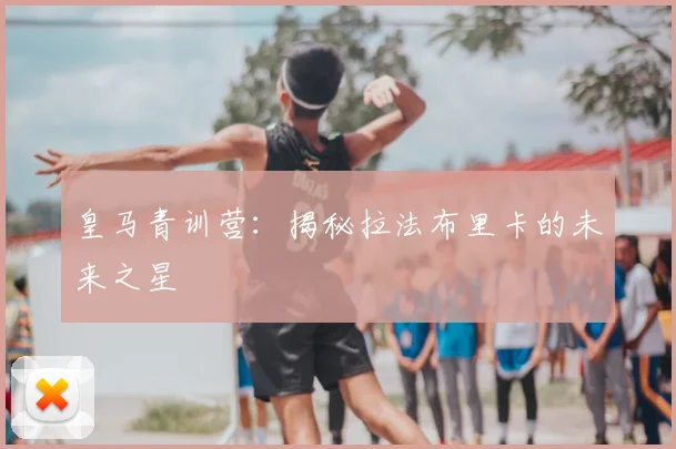 皇马青训营:揭秘拉法布里卡的未来之星