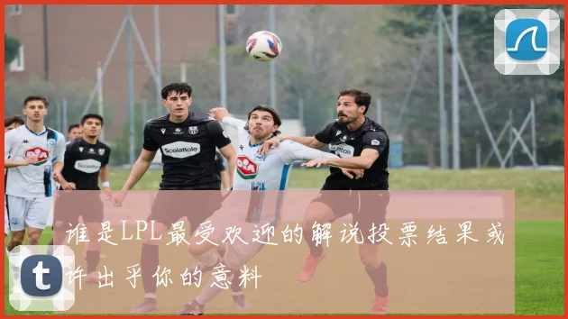谁是LPL最受欢迎的解说投票结果或许出乎你的意料
