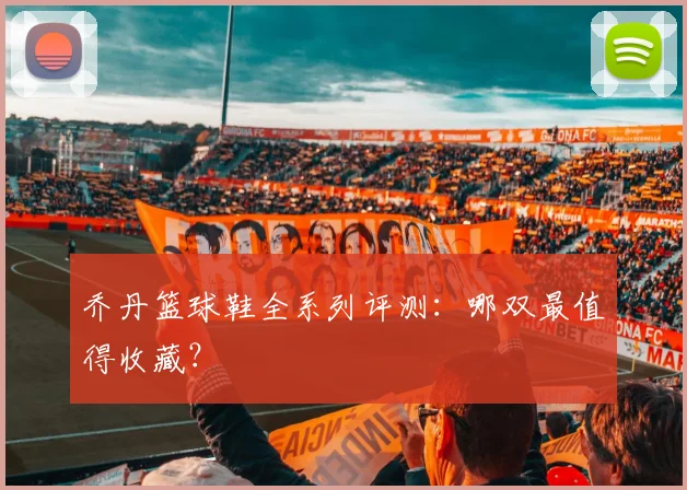 乔丹篮球鞋全系列评测:哪双最值得收藏?