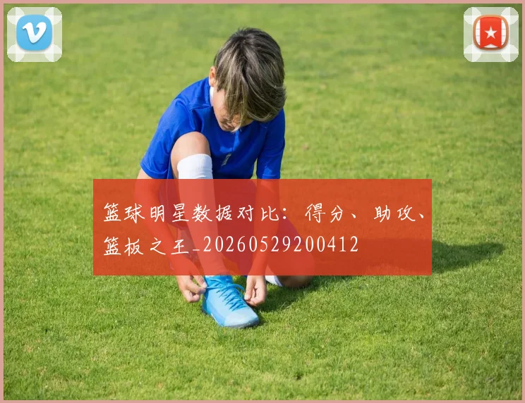 篮球明星数据对比：得分、助攻、篮板之王_20260529200412