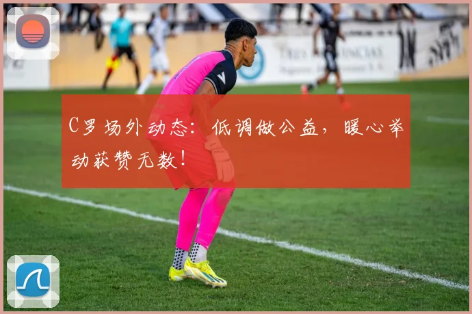 C罗场外动态:低调做公益,暖心举动获赞无数!