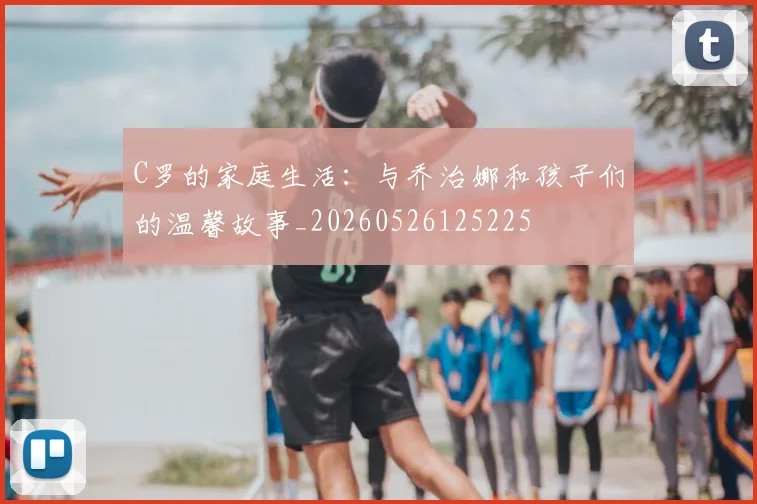 C罗的家庭生活:与乔治娜和孩子们的温馨故事_20260526125225