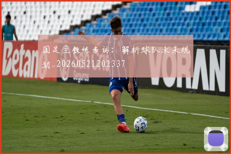 国足主教练专访:解析球队未来规划_20260521202337