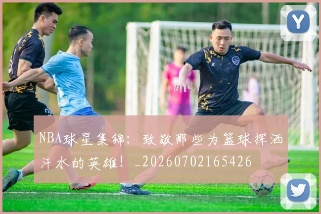 NBA球星集锦:致敬那些为篮球挥洒汗水的英雄!_20260702165426