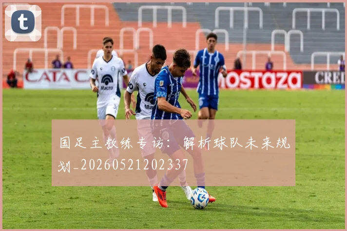 国足主教练专访：解析球队未来规划_20260521202337