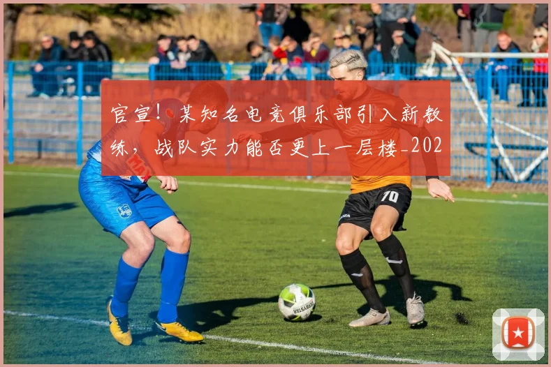 官宣！某知名电竞俱乐部引入新教练，战队实力能否更上一层楼_20260707144158