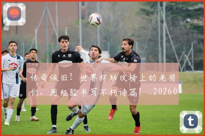 传奇依旧!世界杯助攻榜上的老将们,用经验书写不朽诗篇!_20260601173421
