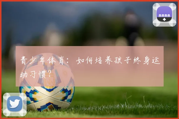 青少年体育：如何培养孩子终身运动习惯？
