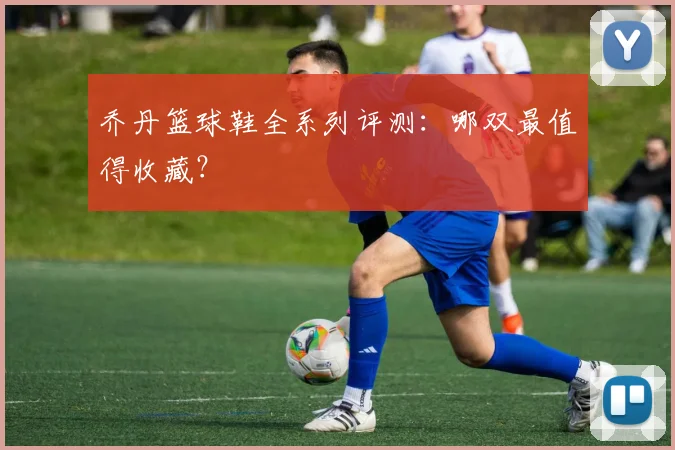 乔丹篮球鞋全系列评测:哪双最值得收藏?